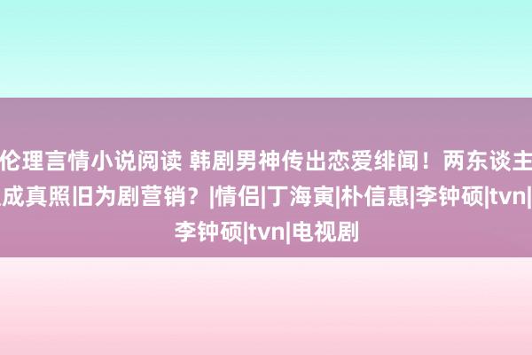 伦理言情小说阅读 韩剧男神传出恋爱绯闻！两东谈主是弄假成真照旧为剧营销？|情侣|丁海寅|朴信惠|李钟硕|tvn|电视剧