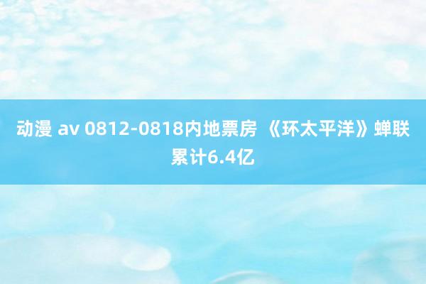 动漫 av 0812-0818内地票房 《环太平洋》蝉联累计6.4亿