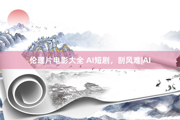 伦理片电影大全 AI短剧，刮风难|AI