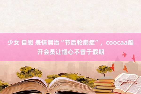 少女 自慰 表情调治“节后轮廓症”，coocaa酷开会员让惬心不啻于假期