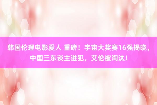 韩国伦理电影爱人 重磅！宇宙大奖赛16强揭晓，中国三东谈主进犯，艾伦被淘汰！