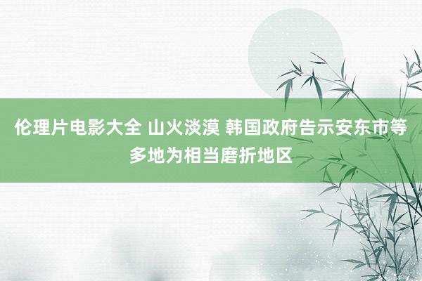 伦理片电影大全 山火淡漠 韩国政府告示安东市等多地为相当磨折地区
