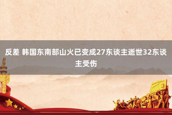 反差 韩国东南部山火已变成27东谈主逝世32东谈主受伤