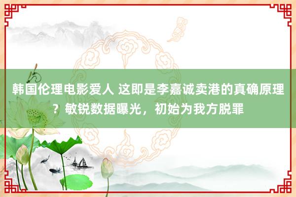 韩国伦理电影爱人 这即是李嘉诚卖港的真确原理？敏锐数据曝光，初始为我方脱罪