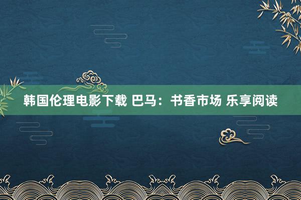 韩国伦理电影下载 巴马：书香市场 乐享阅读