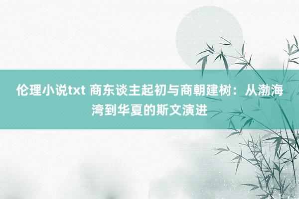 伦理小说txt 商东谈主起初与商朝建树：从渤海湾到华夏的斯文演进