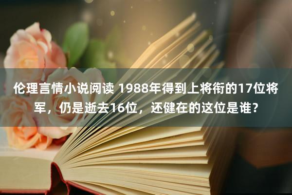 伦理言情小说阅读 1988年得到上将衔的17位将军，仍是逝去16位，还健在的这位是谁？