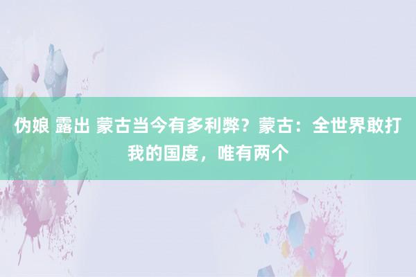 伪娘 露出 蒙古当今有多利弊？蒙古：全世界敢打我的国度，唯有两个