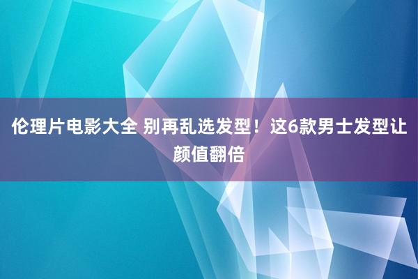 伦理片电影大全 别再乱选发型！这6款男士发型让颜值翻倍