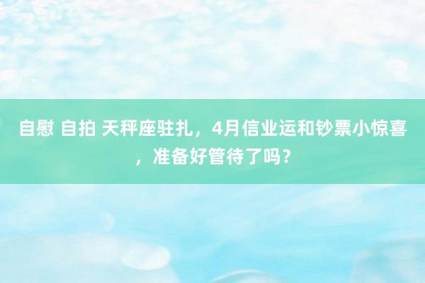 自慰 自拍 天秤座驻扎，4月信业运和钞票小惊喜，准备好管待了吗？