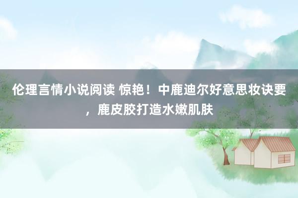 伦理言情小说阅读 惊艳！中鹿迪尔好意思妆诀要，鹿皮胶打造水嫩肌肤