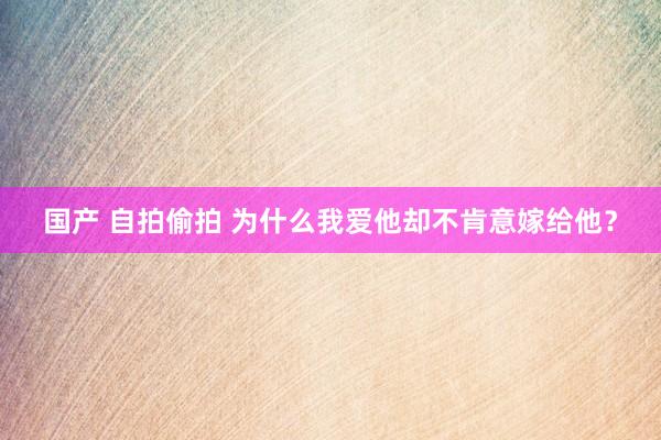 国产 自拍偷拍 为什么我爱他却不肯意嫁给他？