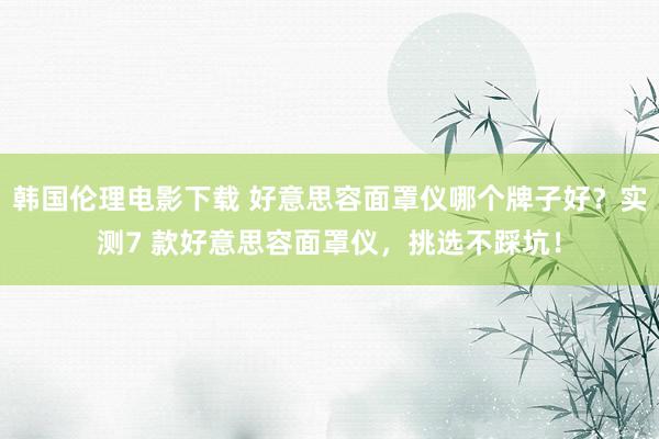 韩国伦理电影下载 好意思容面罩仪哪个牌子好？实测7 款好意思容面罩仪，挑选不踩坑！