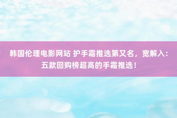 韩国伦理电影网站 护手霜推选第又名，宽解入：五款回购榜超高的手霜推选！