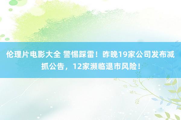 伦理片电影大全 警惕踩雷！昨晚19家公司发布减抓公告，12家濒临退市风险！
