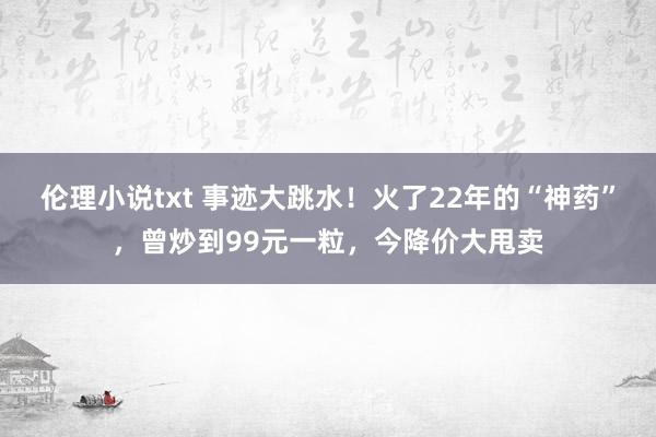 伦理小说txt 事迹大跳水！火了22年的“神药”，曾炒到99元一粒，今降价大甩卖
