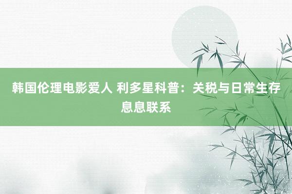韩国伦理电影爱人 利多星科普：关税与日常生存息息联系