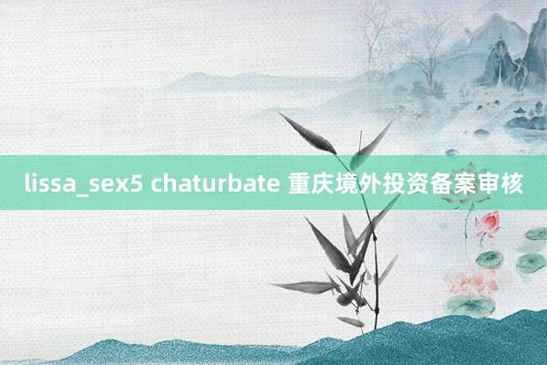 lissa_sex5 chaturbate 重庆境外投资备案审核