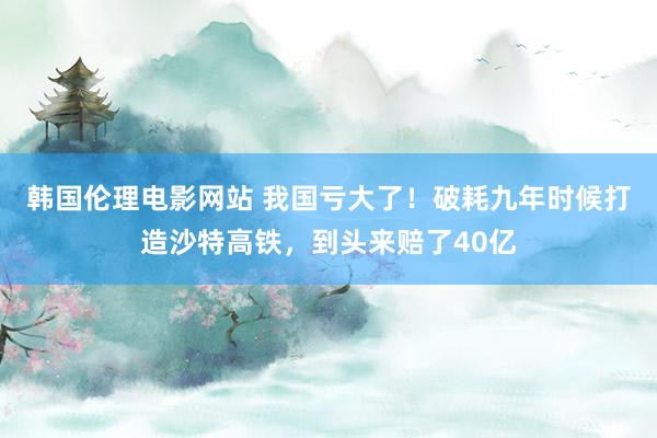 韩国伦理电影网站 我国亏大了！破耗九年时候打造沙特高铁，到头来赔了40亿
