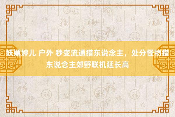 妖媚婷儿 户外 秒变流通猎东说念主，处分怪物猎东说念主郊野联机延长高