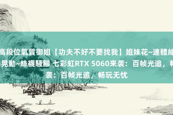 高段位氣質御姐【功夫不好不要找我】姐妹花~連體絲襪~大奶晃動~絲襪騷腳 七彩虹RTX 5060来袭：百帧光追，畅玩无忧