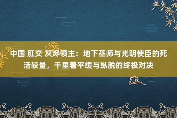 中国 肛交 灰烬领主：地下巫师与光明使臣的死活较量，千里着平缓与纵脱的终极对决