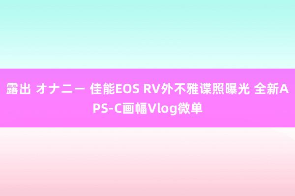 露出 オナニー 佳能EOS RV外不雅谍照曝光 全新APS-C画幅Vlog微单