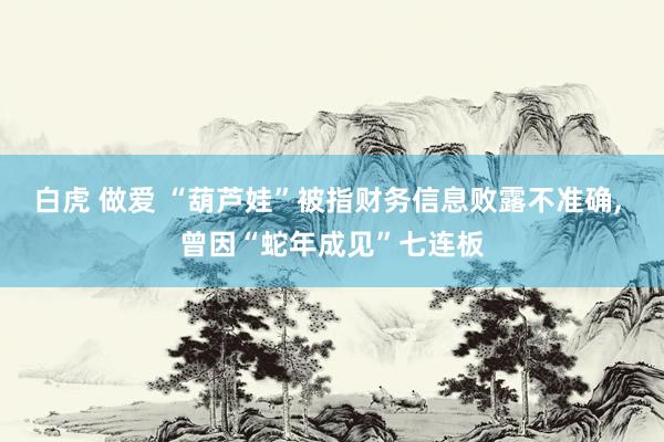 白虎 做爱 “葫芦娃”被指财务信息败露不准确， 曾因“蛇年成见”七连板
