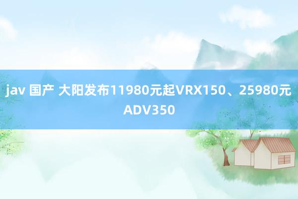 jav 国产 大阳发布11980元起VRX150、25980元ADV350