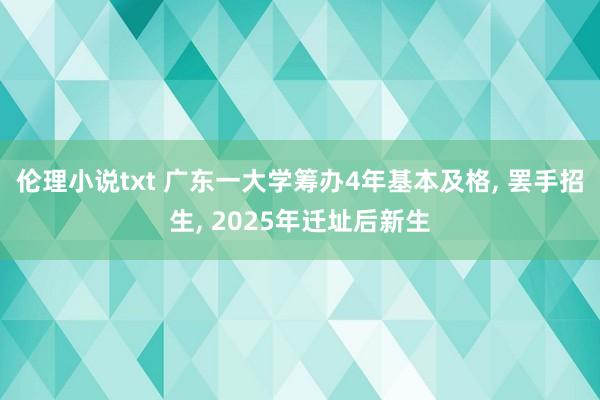 伦理小说txt 广东一大学筹办4年基本及格， 罢手招生， 2025年迁址后新生