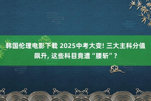 韩国伦理电影下载 2025中考大变! 三大主科分值飙升， 这些科目竟遭“腰斩”?