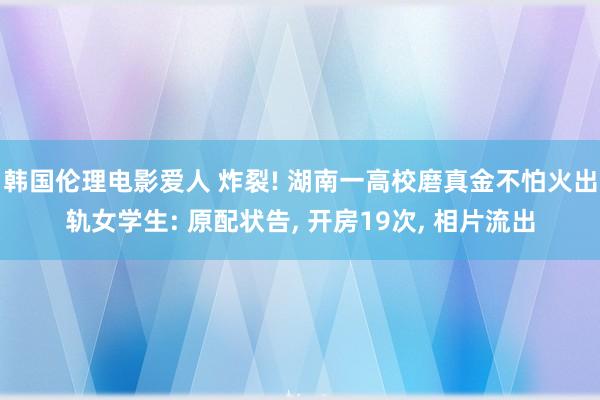 韩国伦理电影爱人 炸裂! 湖南一高校磨真金不怕火出轨女学生: 原配状告， 开房19次， 相片流出