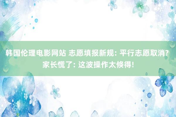 韩国伦理电影网站 志愿填报新规: 平行志愿取消? 家长慌了: 这波操作太倏得!
