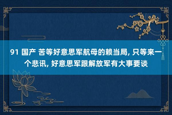 91 国产 苦等好意思军航母的赖当局， 只等来一个悲讯， 好意思军跟解放军有大事要谈