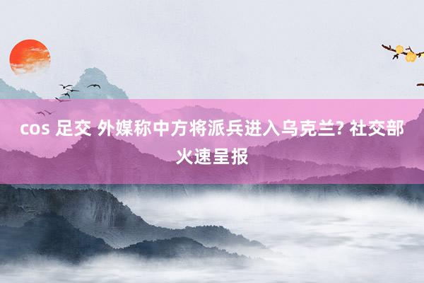 cos 足交 外媒称中方将派兵进入乌克兰? 社交部火速呈报