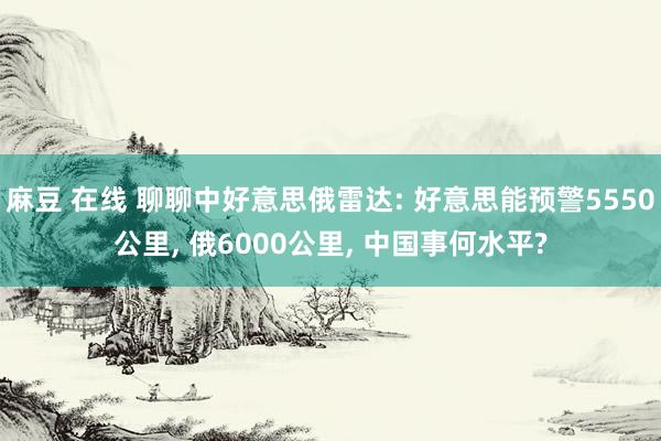麻豆 在线 聊聊中好意思俄雷达: 好意思能预警5550公里， 俄6000公里， 中国事何水平?