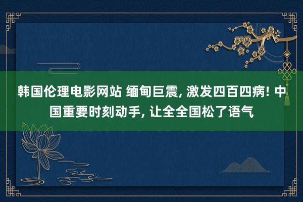 韩国伦理电影网站 缅甸巨震， 激发四百四病! 中国重要时刻动手， 让全全国松了语气