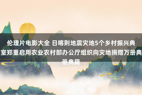 伦理片电影大全 日喀则地震灾地5个乡村振兴典籍室郑重启用农业农村部办公厅组织向灾地捐赠万册典籍