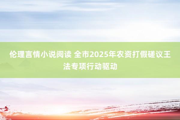 伦理言情小说阅读 全市2025年农资打假磋议王法专项行动驱动