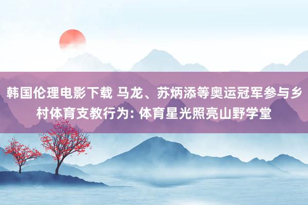 韩国伦理电影下载 马龙、苏炳添等奥运冠军参与乡村体育支教行为: 体育星光照亮山野学堂