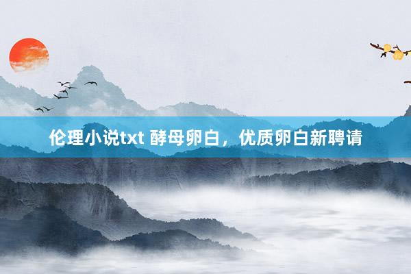 伦理小说txt 酵母卵白，优质卵白新聘请