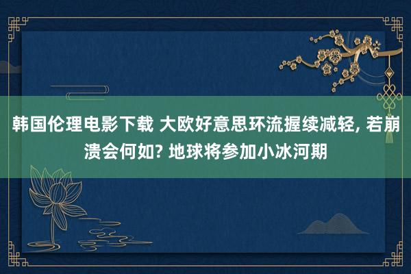 韩国伦理电影下载 大欧好意思环流握续减轻， 若崩溃会何如? 地球将参加小冰河期