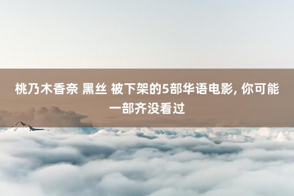 桃乃木香奈 黑丝 被下架的5部华语电影， 你可能一部齐没看过