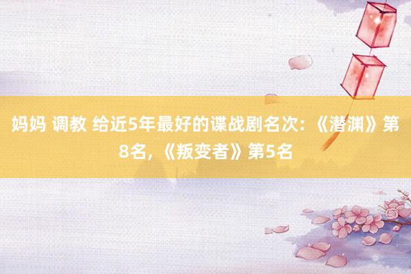 妈妈 调教 给近5年最好的谍战剧名次: 《潜渊》第8名， 《叛变者》第5名