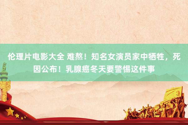 伦理片电影大全 难熬！知名女演员家中牺牲，死因公布！乳腺癌冬天要警惕这件事