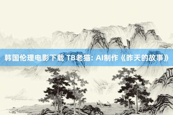 韩国伦理电影下载 TB老猫: AI制作《昨天的故事》