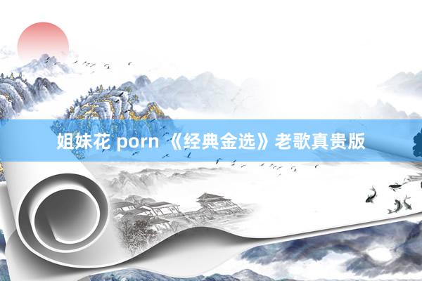 姐妹花 porn 《经典金选》老歌真贵版