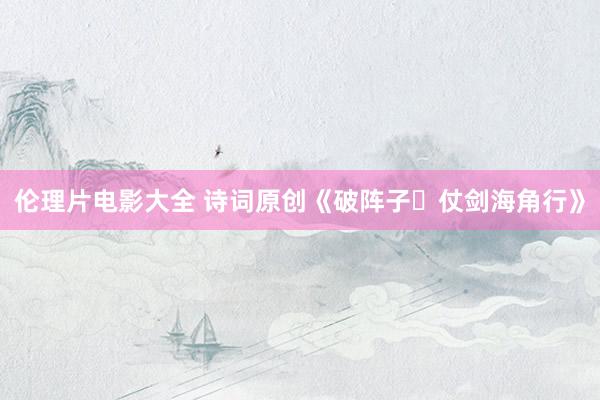 伦理片电影大全 诗词原创《破阵子・仗剑海角行》