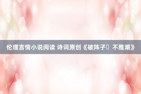 伦理言情小说阅读 诗词原创《破阵子・不雅潮》
