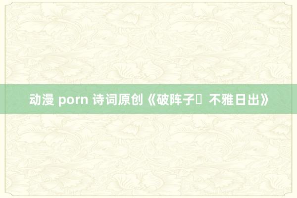 动漫 porn 诗词原创《破阵子・不雅日出》